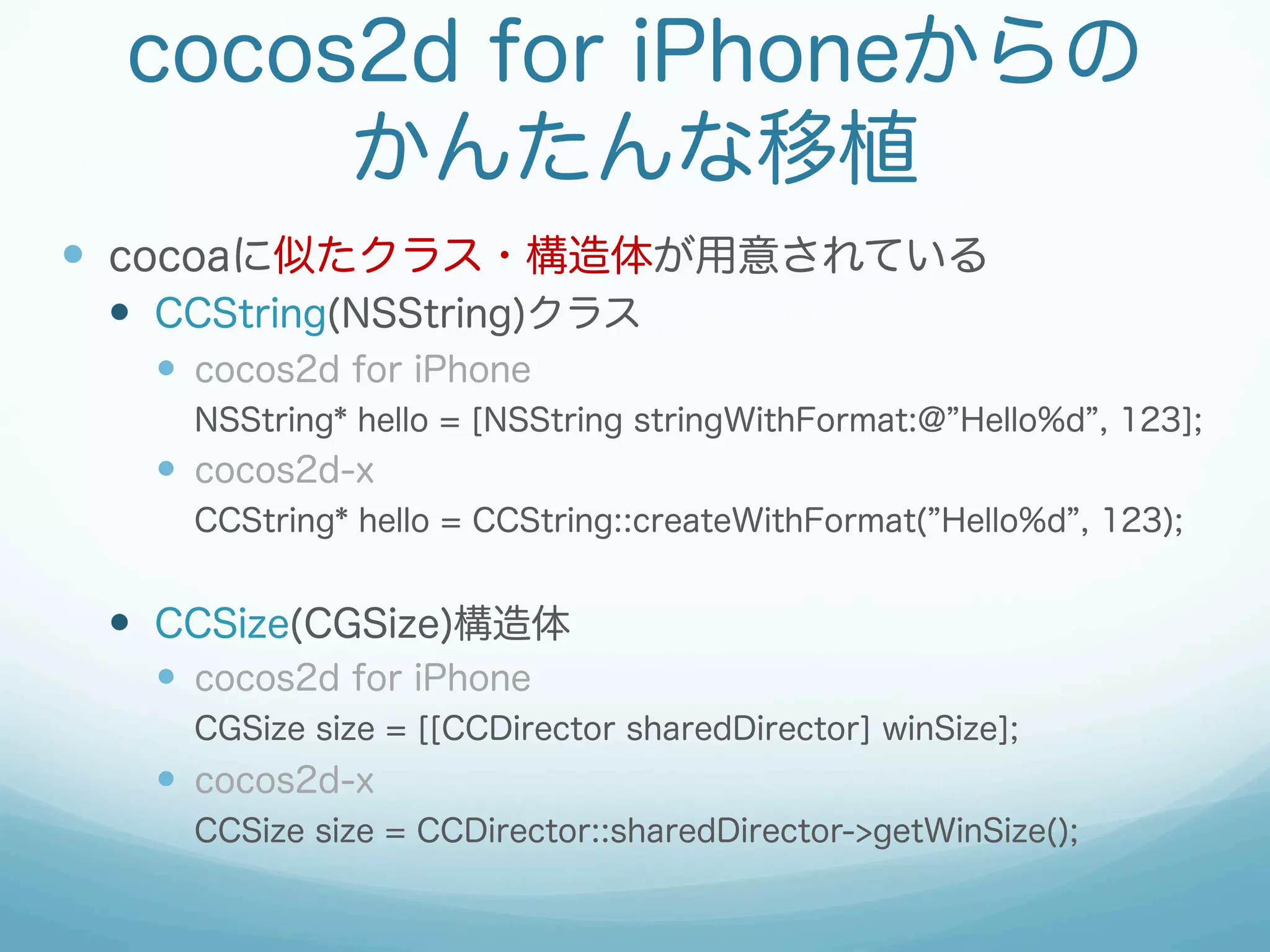 cocos2d for iPhoneからの
      かんたんな移植
—  cocoaに似たクラス・構造体が用意されている
 —  CCString(NSString)クラス
   —  cocos2d for iPhone
     NSString* hello = [NSString stringWithFormat:@ Hello%d , 123];
   —  cocos2d-x
     CCString* hello = CCString::createWithFormat( Hello%d , 123);


 —  CCSize(CGSize)構造体
   —  cocos2d for iPhone
     CGSize size = [[CCDirector sharedDirector] winSize];
   —  cocos2d-x
     CCSize size = CCDirector::sharedDirector->getWinSize();
 