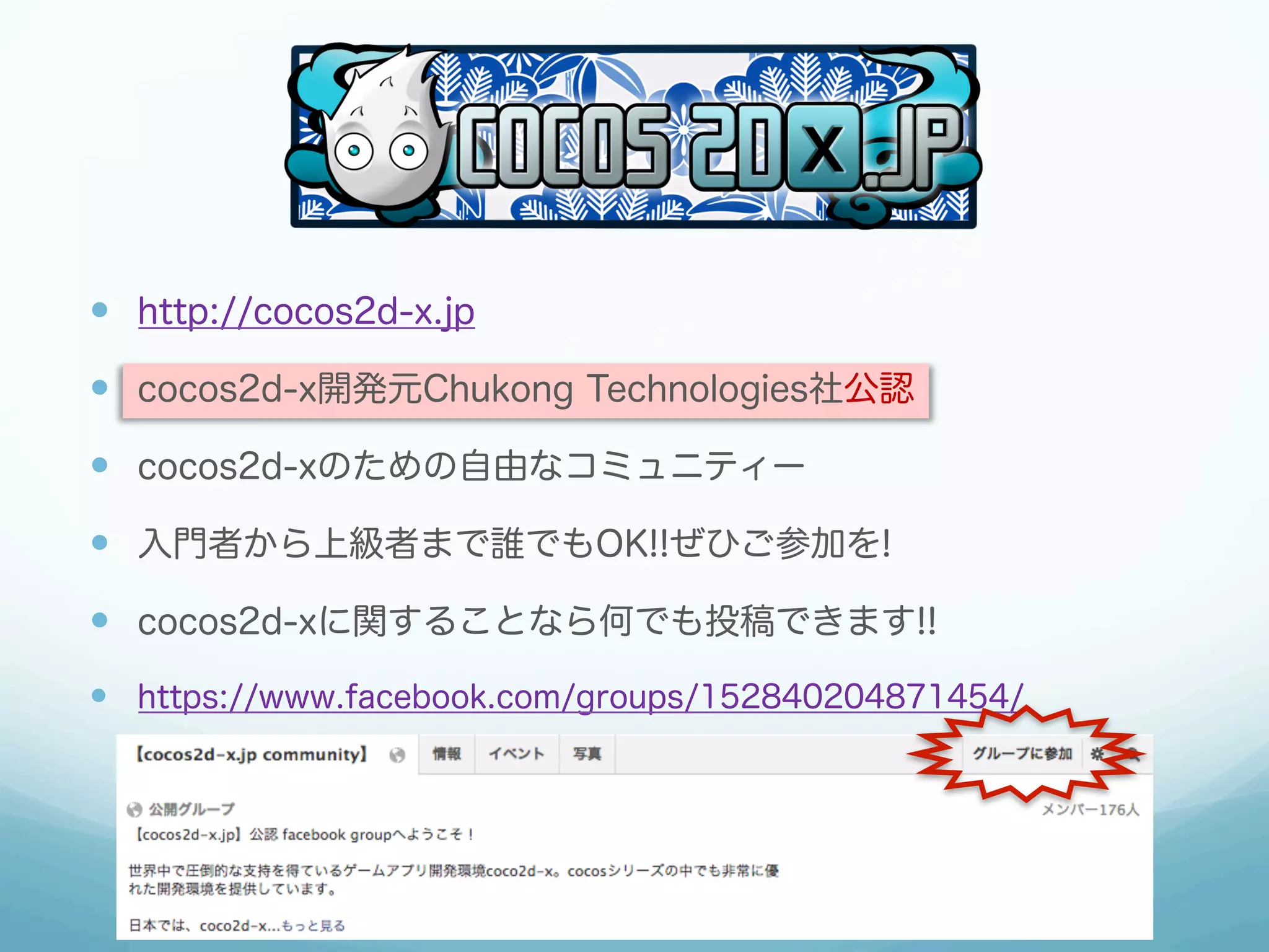 —  http://cocos2d-x.jp

—  cocos2d-x開発元Chukong Technologies社公認

—  cocos2d-xのための自由なコミュニティー

—  入門者から上級者まで誰でもOK!!ぜひご参加を!

—  cocos2d-xに関することなら何でも投稿できます!!
—  https://www.facebook.com/groups/152840204871454/
 