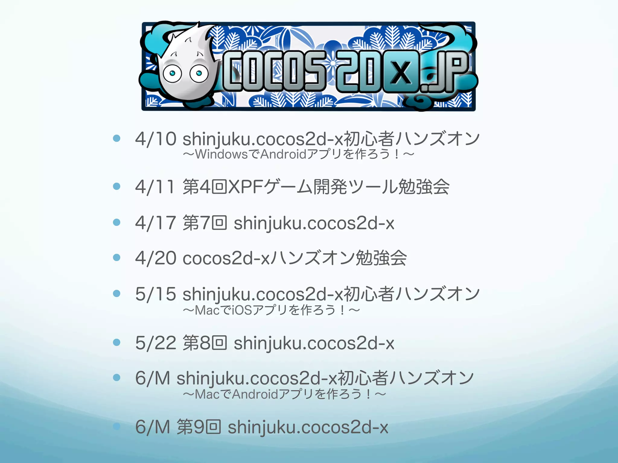 —  4/10 shinjuku.cocos2d-x初心者ハンズオン
      ∼WindowsでAndroidアプリを作ろう！∼

—  4/11 第4回XPFゲーム開発ツール勉強会
—  4/17 第7回 shinjuku.cocos2d-x
—  4/20 cocos2d-xハンズオン勉強会
—  5/15 shinjuku.cocos2d-x初心者ハンズオン
      ∼MacでiOSアプリを作ろう！∼

—  5/22 第8回 shinjuku.cocos2d-x
—  6/M shinjuku.cocos2d-x初心者ハンズオン
      ∼MacでAndroidアプリを作ろう！∼

—  6/M 第9回 shinjuku.cocos2d-x
 