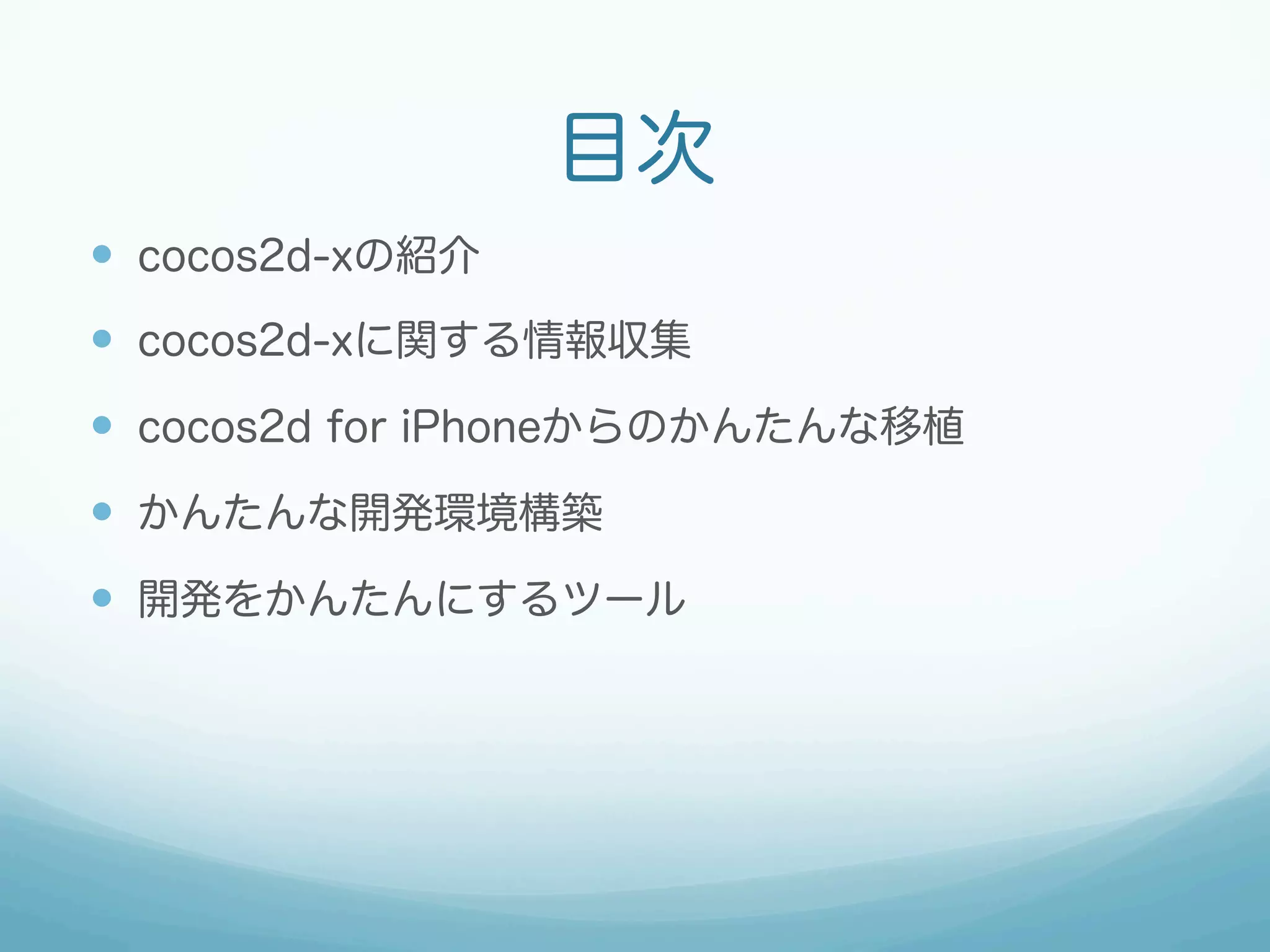 目次
—  cocos2d-xの紹介
—  cocos2d-xに関する情報収集
—  cocos2d for iPhoneからのかんたんな移植
—  かんたんな開発環境構築
—  開発をかんたんにするツール
 