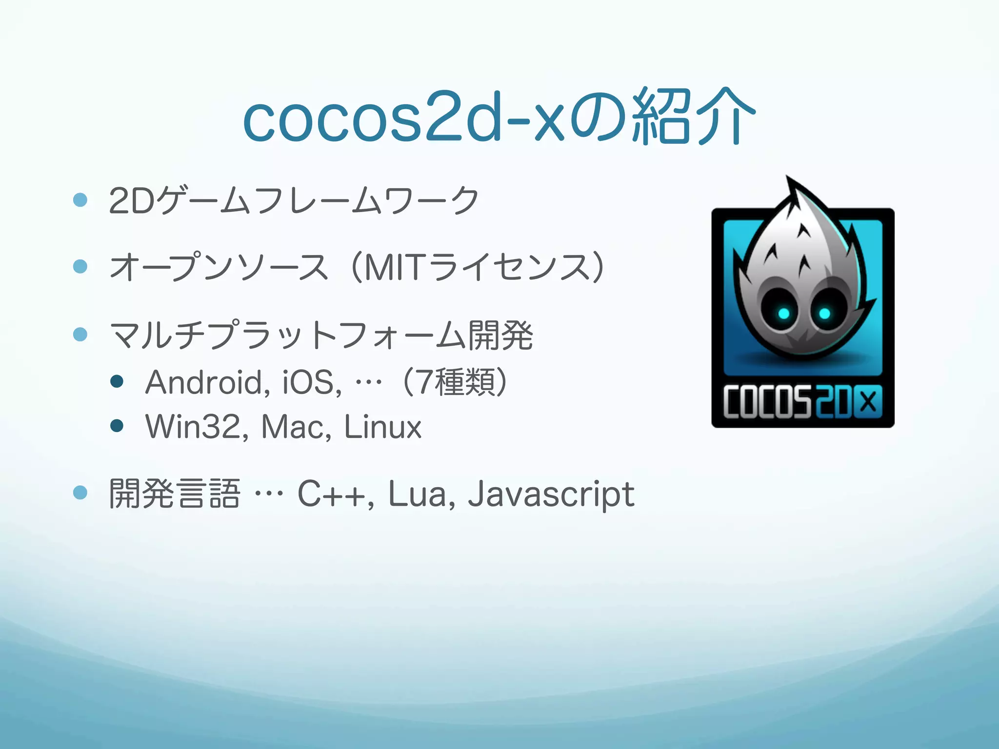 cocos2d-xの紹介
—  2Dゲームフレームワーク
—  オープンソース（MITライセンス）
—  マルチプラットフォーム開発
  —  Android, iOS, …（7種類）
  —  Win32, Mac, Linux

—  開発言語 … C++, Lua, Javascript
 