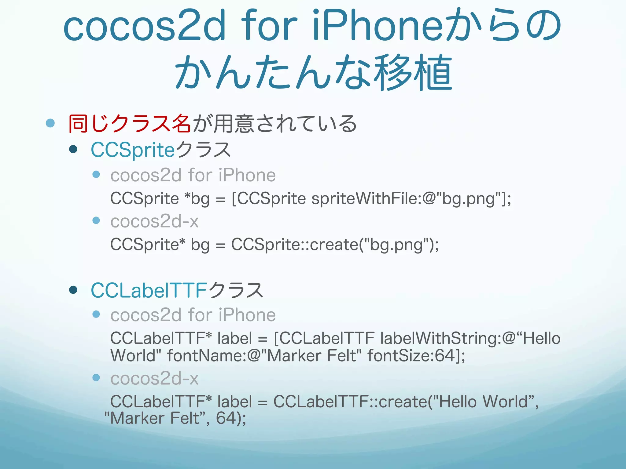 cocos2d for iPhoneからの
      かんたんな移植
—  同じクラス名が用意されている
 —  CCSpriteクラス
   —  cocos2d for iPhone
     CCSprite *bg = [CCSprite spriteWithFile:@"bg.png"];
   —  cocos2d-x
     CCSprite* bg = CCSprite::create("bg.png");


 —  CCLabelTTFクラス
   —  cocos2d for iPhone
     CCLabelTTF* label = [CCLabelTTF labelWithString:@ Hello
     World" fontName:@"Marker Felt" fontSize:64];
   —  cocos2d-x
     CCLabelTTF* label = CCLabelTTF::create("Hello World ,
    "Marker Felt , 64);
 