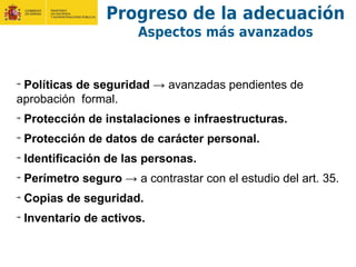 Progreso de la adecuación
Aspectos más avanzados
Políticas de seguridad → avanzadas pendientes de
aprobación formal.
Protección de instalaciones e infraestructuras.
Protección de datos de carácter personal.
Identificación de las personas.
Perímetro seguro → a contrastar con el estudio del art. 35.
Copias de seguridad.
Inventario de activos.
 