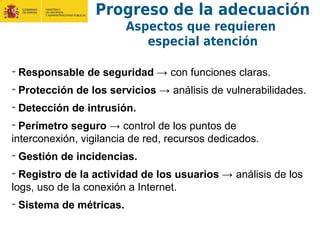 Responsable de seguridad → con funciones claras.
Protección de los servicios → análisis de vulnerabilidades.
Detección de intrusión.
Perímetro seguro → control de los puntos de
interconexión, vigilancia de red, recursos dedicados.
Gestión de incidencias.
Registro de la actividad de los usuarios → análisis de los
logs, uso de la conexión a Internet.
Sistema de métricas.
Progreso de la adecuación
Aspectos que requieren
especial atención
 