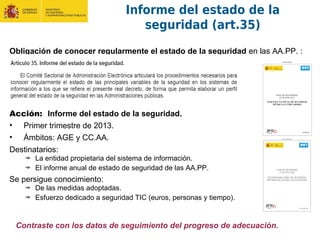 Informe del estado de la
seguridad (art.35)
Obligación de conocer regularmente el estado de la seguridad en las AA.PP. :
Acción: Informe del estado de la seguridad.
• Primer trimestre de 2013.
• Ámbitos: AGE y CC.AA.
Destinatarios:
La entidad propietaria del sistema de información.
El informe anual de estado de seguridad de las AA.PP.
Se persigue conocimiento:
De las medidas adoptadas.
Esfuerzo dedicado a seguridad TIC (euros, personas y tiempo).
Contraste con los datos de seguimiento del progreso de adecuación.
 