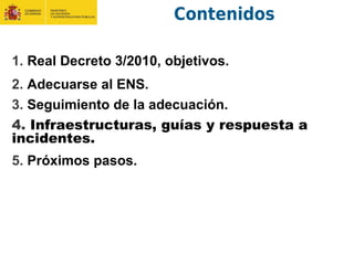 Contenidos
1. Real Decreto 3/2010, objetivos.
2. Adecuarse al ENS.
3. Seguimiento de la adecuación.
4. Infraestructuras, guías y respuesta a
incidentes.
5. Próximos pasos.
 