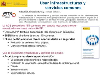 La AGE proporciona I&S comunes, con soporte legal, para atender
necesidades comunes de las AA.PP.
Otras AA.PP. también disponen de I&S comunes en su ámbito.
El ENI llama al enlace de estas I&S comunes.
El uso de I&S comunes ofrece oportunidades en seguridad:
Reducción de perímetro físico y lógico.
Ciertos servicios pasan a 'comunes'.
Uso de estructuras virtualizadas y servicios en la nube.
Aspectos que requieren especial atención:
Se delega la función pero no la responsabilidad.
Protección de información, especialmente datos de carácter personal.
Cifrado.
Borrado de datos.
Continuidad del servicio.
Usar infraestructuras y
servicios comunes
 
