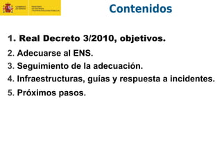 Contenidos
1. Real Decreto 3/2010, objetivos.
2. Adecuarse al ENS.
3. Seguimiento de la adecuación.
4. Infraestructuras, guías y respuesta a incidentes.
5. Próximos pasos.
 