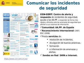 Comunicar los incidentes
de seguridad
CCN-CERT: Centro de alerta y
respuesta de incidentes de seguridad,
ayuda a las AA.PP. a responder de forma más
rápida y eficiente ante las amenazas de seguridad que
afecten a sus sistemas de información.
Comunidad: AA.PP. de España
Reconocimiento internacional: 2007,
EGC (2008)
Presta servicios de:
 resolución de incidentes,
 divulgación de buenas prácticas,
 formación
 e información de amenazas y
alertas.
 Sondas en Red SARA e Internet.
https://www.ccn-cert.cni.es/
 