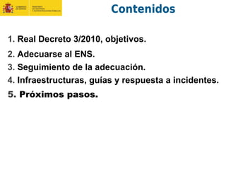 Contenidos
1. Real Decreto 3/2010, objetivos.
2. Adecuarse al ENS.
3. Seguimiento de la adecuación.
4. Infraestructuras, guías y respuesta a incidentes.
5. Próximos pasos.
 