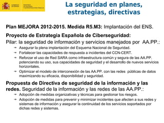 Plan MEJORA 2012-2015. Medida R5.M3: Implantación del ENS.
Proyecto de Estrategia Española de Ciberseguridad:
Pilar: la seguridad de información y servicios manejados por AA.PP.:
Asegurar la plena implantación del Esquema Nacional de Seguridad.
Fortalecer las capacidades de respuesta a incidentes del CCN-CERT.
Reforzar el uso de Red SARA como infraestructura común y segura de las AA.PP.
potenciando su uso, sus capacidades de seguridad y el desarrollo de nuevos servicios
horizontales.
Optimizar el modelo de interconexión de las AA.PP. con las redes públicas de datos
maximizando su eficacia, disponibilidad y seguridad.
Propuesta de Directiva de seguridad de la información y las
redes. Seguridad de la información y las redes de las AA.PP.:
Adopción de medidas organizativas y técnicas para gestionar los riesgos.
Adopción de medidas para prevenir y minimizar incidentes que afecten a sus redes y
sistemas de información y asegurar la continuidad de los servicios soportados por
dichas redes y sistemas.
La seguridad en planes,
estrategias, directivas
 