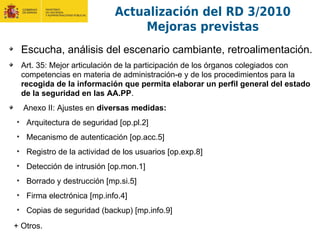 Escucha, análisis del escenario cambiante, retroalimentación.
Art. 35: Mejor articulación de la participación de los órganos colegiados con
competencias en materia de administración-e y de los procedimientos para la
recogida de la información que permita elaborar un perfil general del estado
de la seguridad en las AA.PP.
Anexo II: Ajustes en diversas medidas:
• Arquitectura de seguridad [op.pl.2]
• Mecanismo de autenticación [op.acc.5]
• Registro de la actividad de los usuarios [op.exp.8]
• Detección de intrusión [op.mon.1]
• Borrado y destrucción [mp.si.5]
• Firma electrónica [mp.info.4]
• Copias de seguridad (backup) [mp.info.9]
+ Otros.
Actualización del RD 3/2010
Mejoras previstas
 