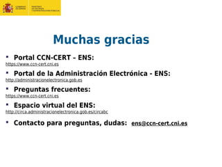 Muchas gracias
 Portal CCN-CERT – ENS:
https://www.ccn-cert.cni.es
 Portal de la Administración Electrónica - ENS:
http://administracionelectronica.gob.es
 Preguntas frecuentes:
https://www.ccn-cert.cni.es
 Espacio virtual del ENS:
http://circa.administracionelectronica.gob.es/circabc
 Contacto para preguntas, dudas: ens@ccn-cert.cni.es
 