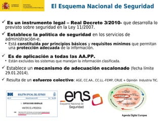 El Esquema Nacional de Seguridad
 Es un instrumento legal – Real Decreto 3/2010- que desarrolla lo
previsto sobre seguridad en la Ley 11/2007.
 Establece la política de seguridad en los servicios de
administración-e.
 Está constituida por principios básicos y requisitos mínimos que permitan
una protección adecuada de la información.
 Es de aplicación a todas las AA.PP.
 Están excluidos los sistemas que manejan la información clasificada.
 Establece un mecanismo de adecuación escalonado (fecha límite
29.01.2014).
 Resulta de un esfuerzo colectivo: AGE, CC.AA., CC.LL.-FEMP, CRUE + Opinión Industria TIC.
 