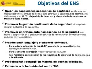 Objetivos del ENS
 Crear las condiciones necesarias de confianza en el uso de los
medios electrónicos, a través de medidas para garantizar la seguridad, que permita a los
ciudadanos y a las AA.PP., el ejercicio de derechos y el cumplimiento de deberes a
través de estos medios.
 Promover la gestión continuada de la seguridad, al margen de
impulsos puntuales, o de su ausencia.
 Promover un tratamiento homogéneo de la seguridad que
facilite la cooperación en la prestación de servicios de administración electrónica cuando
participan diversas entidades.
 Proporcionar lenguaje y elementos comunes:
– Para guiar la actuación de las AA.PP. en materia de seguridad de las
tecnologías de la información.
– Para facilitar la interacción y la cooperación de las AA.PP.
– Para facilitar la comunicación de los requisitos de seguridad de la información
a la Industria.
 Proporcionar liderazgo en materia de buenas practicas.
 Estimular a la Industria del sector TIC.
 
