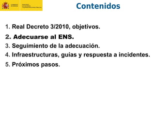 Contenidos
1. Real Decreto 3/2010, objetivos.
2. Adecuarse al ENS.
3. Seguimiento de la adecuación.
4. Infraestructuras, guías y respuesta a incidentes.
5. Próximos pasos.
 