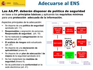 Adecuarse al ENS
Las AA.PP. deberán disponer de política de seguridad
en base a los principios básicos y aplicando los requisitos mínimos
para una protección adecuada de la información.
Aspectos principales de la adecuación:
Se dispone de una política de seguridad
aprobada (art. 11)
Responsables y asignación de personas.
Responsable de seguridad. (art. 10)
Se ha realizado la categorización de los
sistemas (art. 27)
El análisis de riesgos está actualizado
(art. 27)
Se dispone de una declaración de
aplicabilidad (anexo II)
Se dispone de un plan de adecuación / de
mejora de la seguridad aprobado (d.t)
Se han implantado las medidas de
seguridad (Anexo II).
Se da publicidad a la conformidad en la
sede electrónica (art. 41)
 
