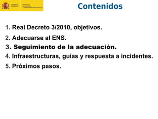 Contenidos
1. Real Decreto 3/2010, objetivos.
2. Adecuarse al ENS.
3. Seguimiento de la adecuación.
4. Infraestructuras, guías y respuesta a incidentes.
5. Próximos pasos.
 