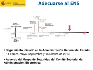 Seguimiento iniciado en la Administración General del Estado.
Febrero, mayo, septiembre y diciembre de 2013.
Acuerdo del Grupo de Seguridad del Comité Sectorial de
Administración Electrónica.
Adecuarse al ENS
 