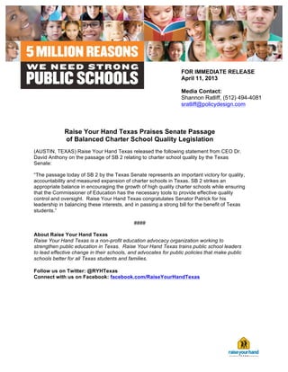  




                                                                  FOR IMMEDIATE RELEASE
                                                                  April 11, 2013

                                                                  Media Contact:
                                                                  Shannon Ratliff, (512) 494-4081
                                                                  sratliff@policydesign.com
                                                                  	
  


              Raise Your Hand Texas Praises Senate Passage
              of Balanced Charter School Quality Legislation
(AUSTIN, TEXAS) Raise Your Hand Texas released the following statement from CEO Dr.
David Anthony on the passage of SB 2 relating to charter school quality by the Texas
Senate:

“The passage today of SB 2 by the Texas Senate represents an important victory for quality,
accountability and measured expansion of charter schools in Texas. SB 2 strikes an
appropriate balance in encouraging the growth of high quality charter schools while ensuring
that the Commissioner of Education has the necessary tools to provide effective quality
control and oversight. Raise Your Hand Texas congratulates Senator Patrick for his
leadership in balancing these interests, and in passing a strong bill for the benefit of Texas
students.”

                                            ####	
  

About Raise Your Hand Texas	
  
Raise Your Hand Texas is a non-profit education advocacy organization working to
strengthen public education in Texas. Raise Your Hand Texas trains public school leaders
to lead effective change in their schools, and advocates for public policies that make public
schools better for all Texas students and families.	
  

Follow us on Twitter: @RYHTexas	
  
Connect with us on Facebook: facebook.com/RaiseYourHandTexas	
  




       	
  
 