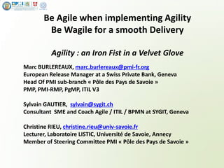 www.sygit.ch
Be Agile when implementing Agility
Be Wagile for a smooth Delivery
Agility : an Iron Fist in a Velvet Glove
Marc BURLEREAUX, marc.burlereaux@pmi-fr.org
European Release Manager at a Swiss Private Bank, Geneva
Head Of PMI sub-branch « Pôle des Pays de Savoie »
PMP, PMI-RMP, PgMP, ITIL V3
Sylvain GAUTIER, sylvain@sygit.ch
Consultant SME and Coach Agile / ITIL / BPMN at SYGIT, Geneva
Christine RIEU, christine.rieu@univ-savoie.fr
Lecturer, Laboratoire LISTIC, Université de Savoie, Annecy
Member of Steering Committee PMI « Pôle des Pays de Savoie »
 