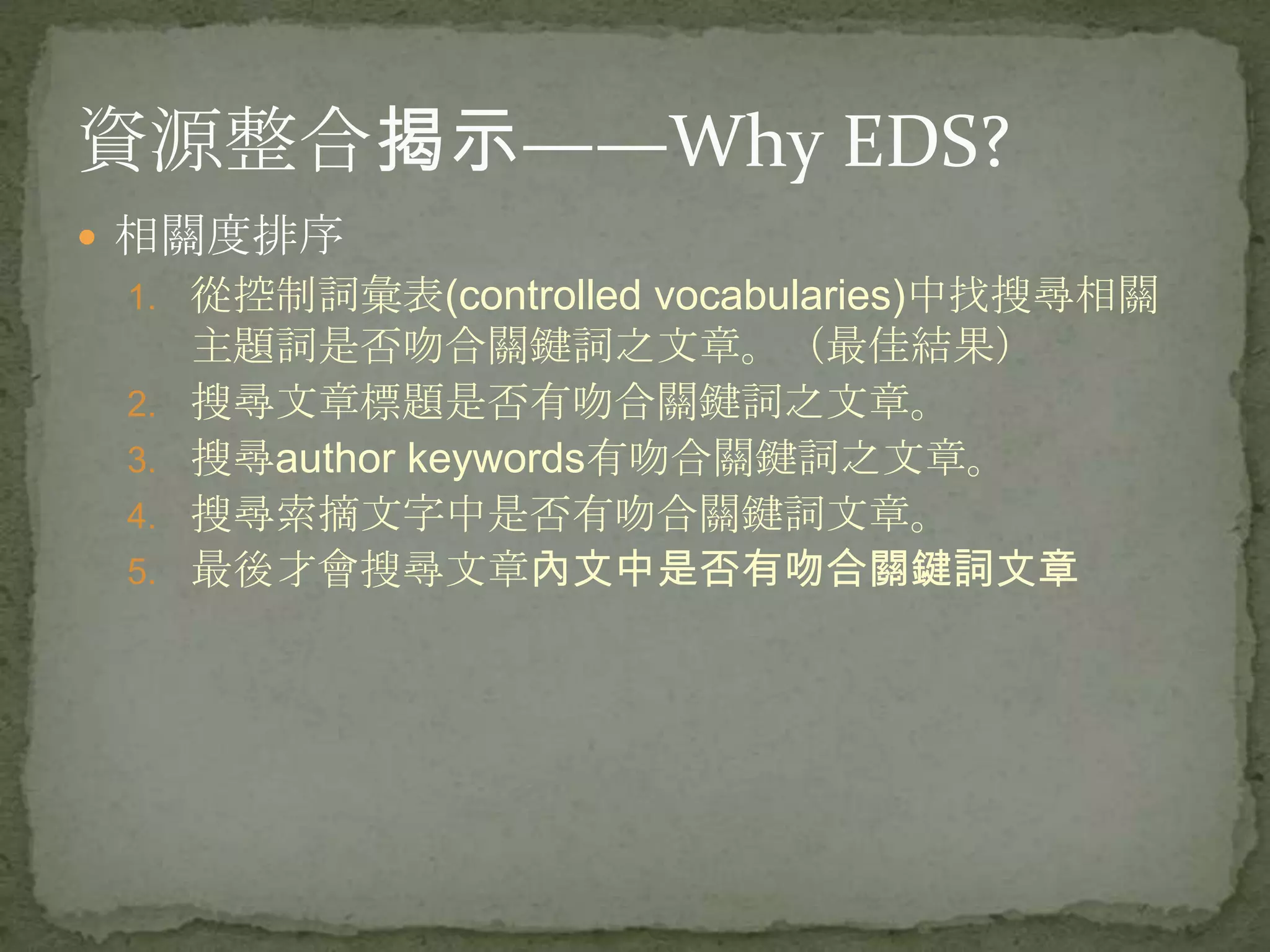 資源整合揭示——Why EDS?
 相關度排序
 1. 從控制詞彙表(controlled vocabularies)中找搜尋相關
      主題詞是否吻合關鍵詞之文章。（最佳結果）
 2.   搜尋文章標題是否有吻合關鍵詞之文章。
 3.   搜尋author keywords有吻合關鍵詞之文章。
 4.   搜尋索摘文字中是否有吻合關鍵詞文章。
 5.   最後才會搜尋文章內文中是否有吻合關鍵詞文章
 