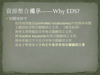 資源整合揭示——Why EDS?
 相關度排序
 1. 從控制詞彙表(controlled vocabularies)中找搜尋相關
      主題詞是否吻合關鍵詞之文章。（最佳結果）
 2.   搜尋文章標題是否有吻合關鍵詞之文章。
 3.   搜尋author keywords有吻合關鍵詞之文章。
 4.   搜尋索摘文字中是否有吻合關鍵詞文章。
 5.   最後才會搜尋文章內文中是否有吻合關鍵詞文章
 