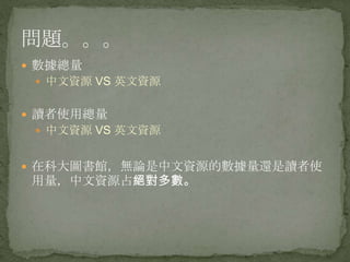 問題。。。
 數據總量
  中文資源 VS 英文資源


 讀者使用總量
  中文資源 VS 英文資源


 在科大圖書館，無論是中文資源的數據量還是讀者使
 用量，中文資源占絕對多數。
 