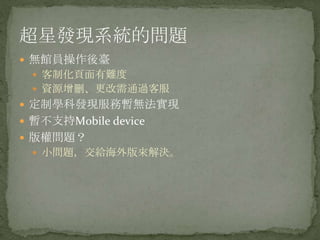 超星發現系統的問題
 無館員操作後臺
  客制化頁面有難度
  資源增刪、更改需通過客服
 定制學科發現服務暫無法實現
 暫不支持Mobile device
 版權問題？
  小問題，交給海外版來解決。
 