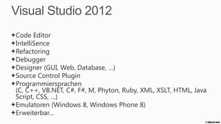 Visual Studio 2012
Code Editor
IntelliSence
Refactoring
Debugger
Designer (GUI, Web, Database, …)
Source Control Plugin
Programmiersprachen
(C, C++, VB.NET, C#, F#, M, Phyton, Ruby, XML, XSLT, HTML, Java
Script, CSS, …)
Emulatoren (Windows 8, Windows Phone 8)
Erweiterbar…
                                                              © Zühlke 2013
 