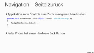 Navigation – Daten übergeben
 Daten können als Query String Parameter übergeben werden
 private void _customerList_OnSelectionChanged(object sender, SelectionChangedEventArgs e)
 {
     var customerViewModel = customerList.SelectedItem as CustomerViewModel;
     NavigationService.Navigate(new Uri("/CustomerDetailPage.xaml?ID="
                                    + customerViewModel.Id, UriKind.Relative));
 }


 Auf der Zielseite
 protected override void OnNavigatedTo(NavigationEventArgs e)
 {
     base.OnNavigatedTo(e);
     var customerId = string.Empty;
     if (NavigationContext.QueryString.TryGetValue("ID", out customerId))
        ...
 }
                                                                                             © Zühlke 2013
 