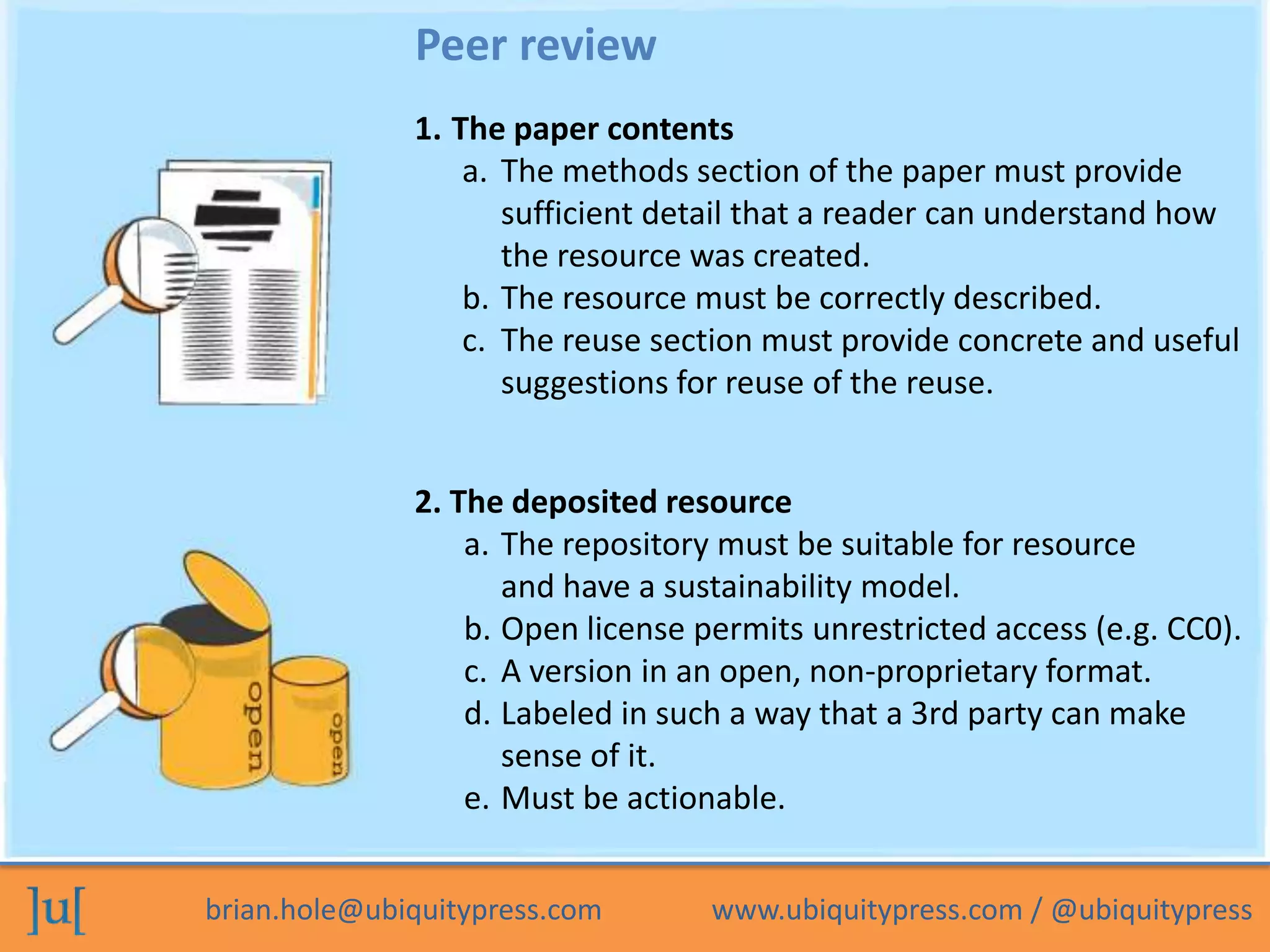 Peer review
              1. The paper contents
                  a. The methods section of the paper must provide
                     sufficient detail that a reader can understand how
                     the resource was created.
                  b. The resource must be correctly described.
                  c. The reuse section must provide concrete and useful
                     suggestions for reuse of the reuse.


              2. The deposited resource
                  a. The repository must be suitable for resource
                     and have a sustainability model.
                  b. Open license permits unrestricted access (e.g. CC0).
                  c. A version in an open, non-proprietary format.
                  d. Labeled in such a way that a 3rd party can make
                     sense of it.
                  e. Must be actionable.


brian.hole@ubiquitypress.com       www.ubiquitypress.com / @ubiquitypress
 