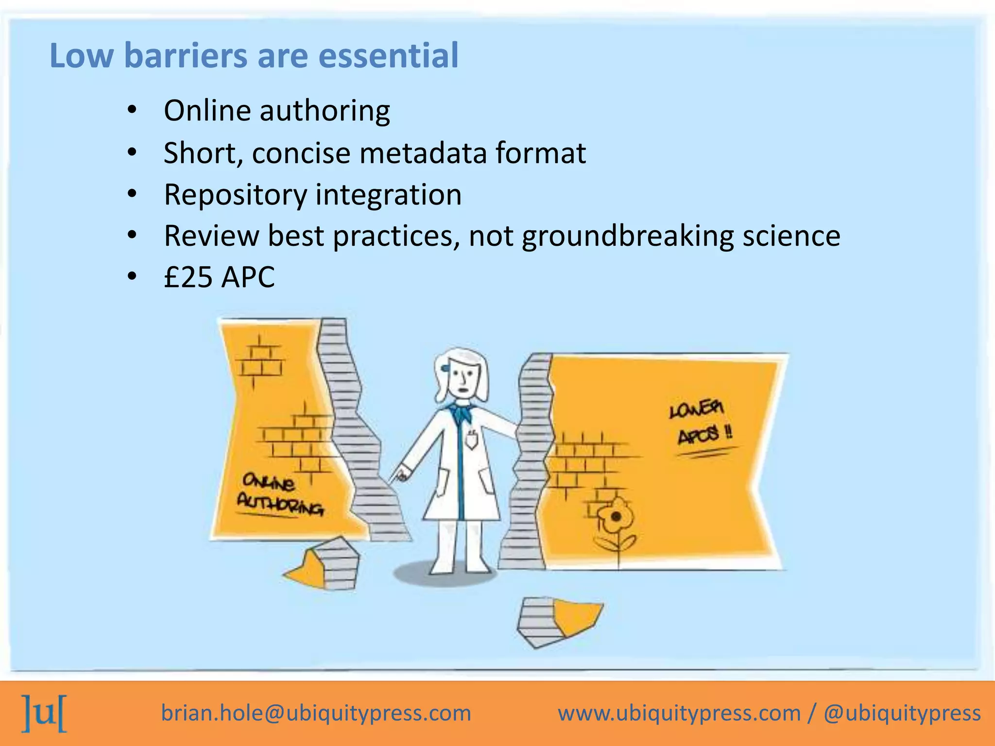 Low barriers are essential
    •   Online authoring
    •   Short, concise metadata format
    •   Repository integration
    •   Review best practices, not groundbreaking science
    •   £25 APC




        brian.hole@ubiquitypress.com   www.ubiquitypress.com / @ubiquitypress
 