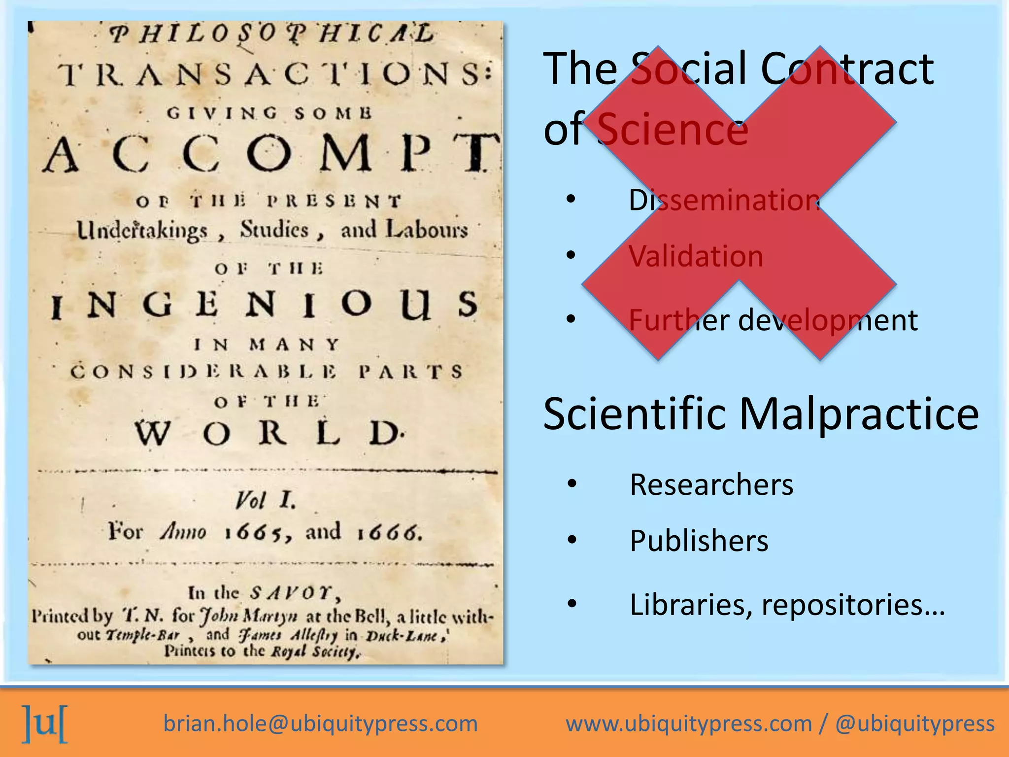 The Social Contract
                               of Science
                                •    Dissemination
                                •    Validation
                                •    Further development

                               Scientific Malpractice
                                •    Researchers
                                •    Publishers
                                •    Libraries, repositories…


brian.hole@ubiquitypress.com    www.ubiquitypress.com / @ubiquitypress
 