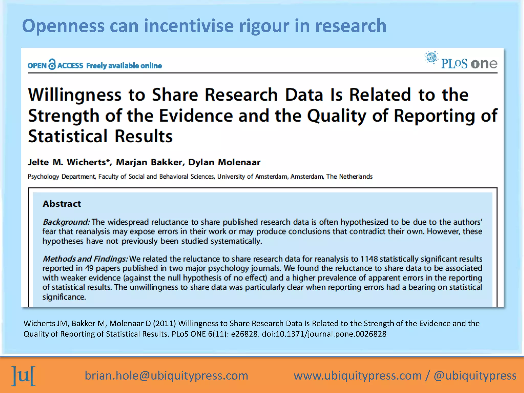 Openness can incentivise rigour in research




Wicherts JM, Bakker M, Molenaar D (2011) Willingness to Share Research Data Is Related to the Strength of the Evidence and the
Quality of Reporting of Statistical Results. PLoS ONE 6(11): e26828. doi:10.1371/journal.pone.0026828



                brian.hole@ubiquitypress.com                              www.ubiquitypress.com / @ubiquitypress
 