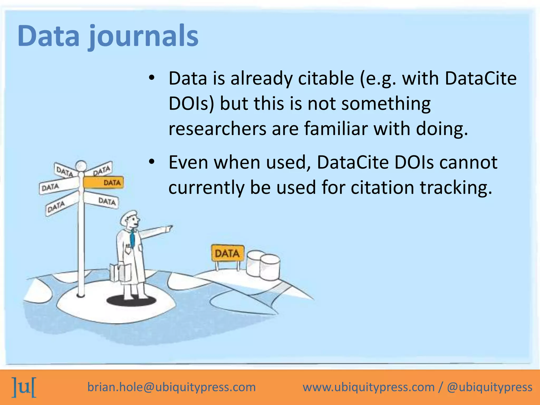Data journals
               • Data is already citable (e.g. with DataCite
                 DOIs) but this is not something
                 researchers are familiar with doing.
               • Even when used, DataCite DOIs cannot
                 currently be used for citation tracking.




     brian.hole@ubiquitypress.com   www.ubiquitypress.com / @ubiquitypress
 