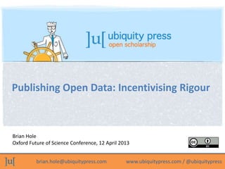 Publishing Open Data: Incentivising Rigour



Brian Hole
Oxford Future of Science Conference, 12 April 2013


          brian.hole@ubiquitypress.com          www.ubiquitypress.com / @ubiquitypress
 