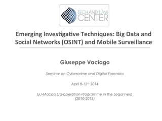 Emerging	
  Inves,ga,ve	
  Techniques:	
  Big	
  Data	
  and	
  
Social	
  Networks	
  (OSINT)	
  and	
  Mobile	
  Surveillance	
  
Giuseppe Vaciago
Seminar on Cybercrime and Digital Forensics
April 8-12th 2014
EU-Macao Co-operation Programme in the Legal Field
(2010-2013)
 
