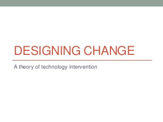 DESIGNING CHANGE
A theory of technology intervention
 