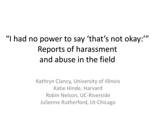“I had no power to say ‘that’s not okay:’”
         Reports of harassment
          and abuse in the field

        Kathryn Clancy, University of Illinois
                Katie Hinde, Harvard
            Robin Nelson, UC-Riverside
          Julienne Rutherford, UI-Chicago
 