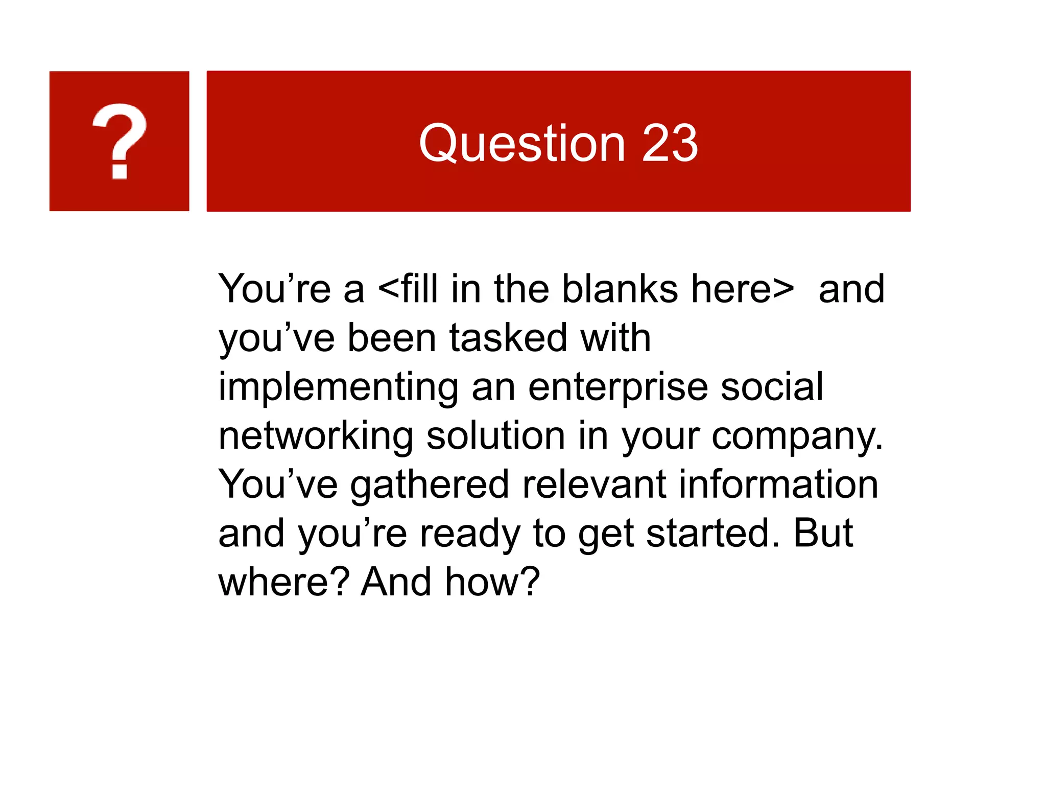 You’re a <fill in the blanks here> and
you’ve been tasked with
implementing an enterprise social
networking solution in your company.
You’ve gathered relevant information
and you’re ready to get started. But
where? And how?
Question 23
 