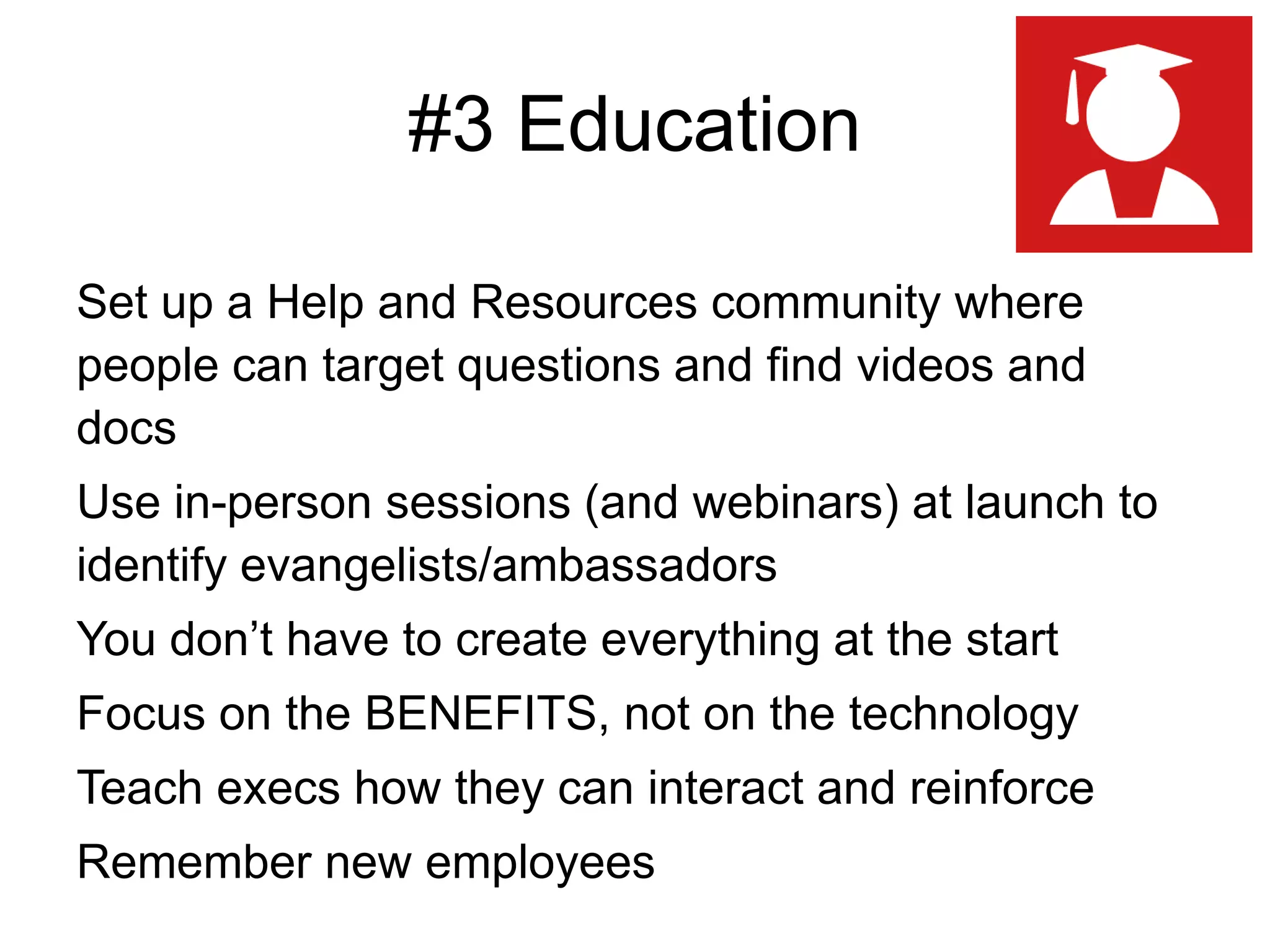 #3 Education
Set up a Help and Resources community where
people can target questions and find videos and
docs
Use in-person sessions (and webinars) at launch to
identify evangelists/ambassadors
You don’t have to create everything at the start
Focus on the BENEFITS, not on the technology
Teach execs how they can interact and reinforce
Remember new employees
 