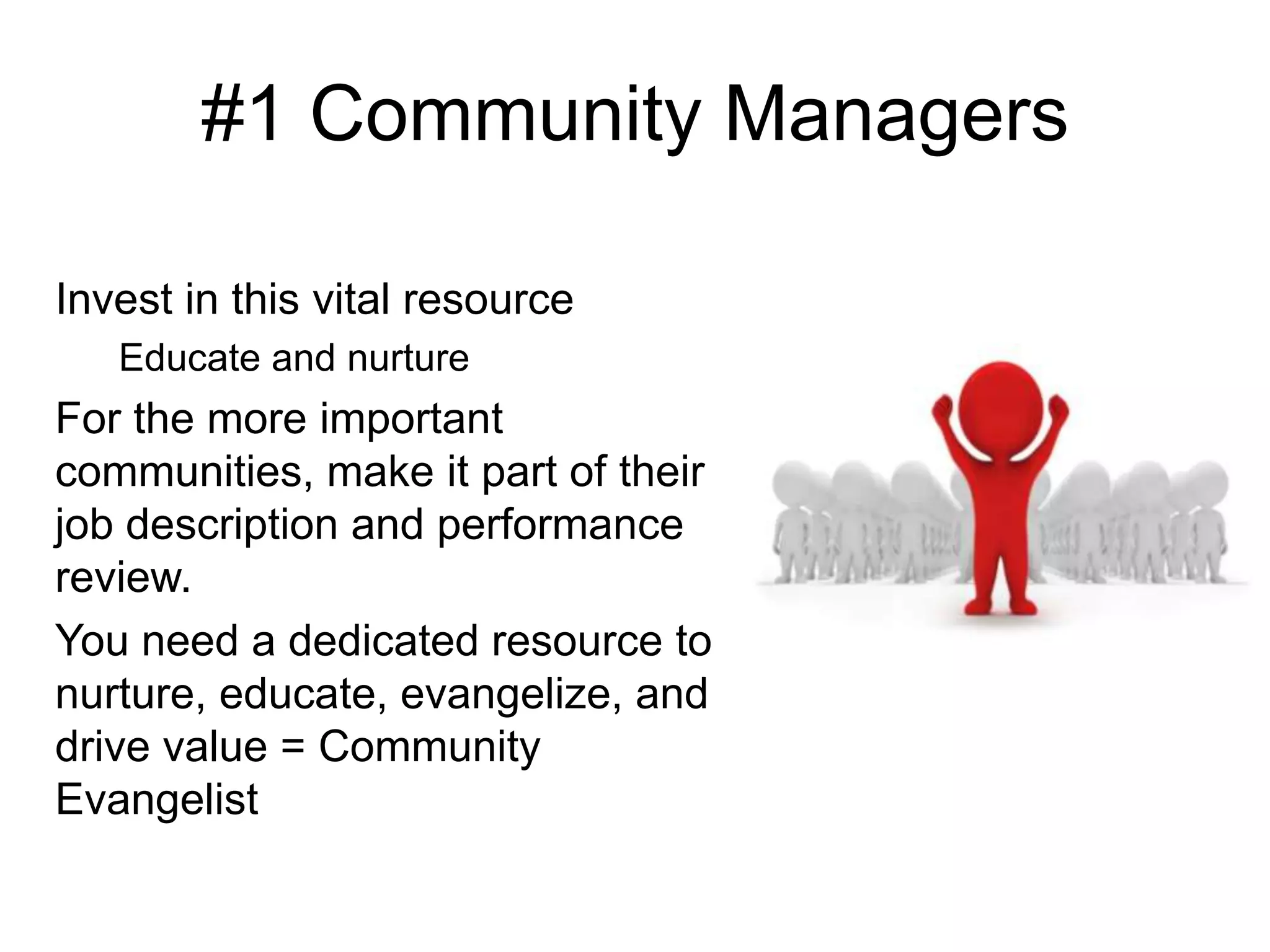 #1 Community Managers
Invest in this vital resource
Educate and nurture
For the more important
communities, make it part of their
job description and performance
review.
You need a dedicated resource to
nurture, educate, evangelize, and
drive value = Community
Evangelist
 