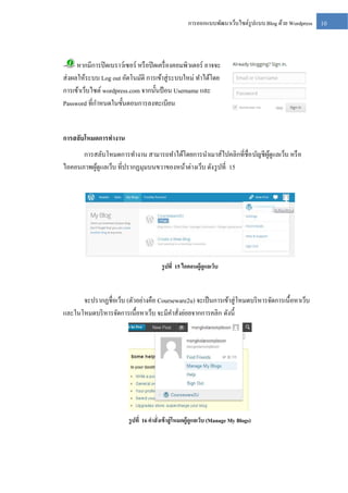 การออกแบบพัฒนาเว็บไซต์รูปแบบ Blog ด้วย Wordpress

หากมีการปิ ดเบราว์เซอร์ หรื อปิ ดเครื่ องคอมพิวเตอร์ อาจจะ
ส่ งผลให้ระบบ Log out อัตโนมัติ การเข้าสู่ ระบบใหม่ ทาได้โดย
การเข้าเว็บไซต์ wordpress.com จากนั้นป้ อน Username และ
Password ที่กาหนดในขั้นตอนการลงทะเบียน

การสลับโหมดการทางาน
การสลับโหมดการทางาน สามารถทาได้โดยการนาเมาส์ไปคลิกที่ชื่อ บัญชีผดูแลเว็บ หรื อ
ู้
ไอคอนภาพผูดูแลเว็บ ที่ปรากฏมุมบนขวาของหน้าต่างเว็บ ดัง รู ปที่ 15
้

รู ปที่ 15 ไอคอนผู้ดูแลเว็บ

จะปรากฏชื่อเว็บ (ตัวอย่างคือ Courseware2u) จะเป็ นการเข้าสู่ โหมดบริ หารจัดการเนื้อหาเว็บ
และในโหมดบริ หารจัดการเนื้อหาเว็บ จะมีคาสั่งย่อยจากการคลิก ดังนี้

รู ปที่ 16 คาสั่งเข้ าสู่ โหมดผู้ดูแลเว็บ (Manage My Blogs)

10

 