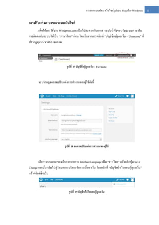 การออกแบบพัฒนาเว็บไซต์รูปแบบ Blog ด้วย Wordpress

การปรับแต่ งภาษาของระบบเว็บไซต์
เพื่อให้การใช้งาน Wordpress.com เป็ นไปสะดวกกับเอกสารฉบับนี้ จึงขอปรับระบบภาษาใน
การติดต่อกับระบบให้เป็ น “ภาษาไทย” ก่อน โดยเริ่ มจากการคลิกที่ “บัญชีชื่อผูดูแลเว็บ – Username” ที่
้
ปรากฏมุมบนขวาของจอภาพ

รู ปที่ 17 บัญชีชื่อผู้ดูแลเว็บ – Username

จะปรากฏจอภาพปรับแต่งการทางานของผูใช้ดงนี้
้ ั

รู ปที่ 18 จอภาพปรับแต่ งการทางานของผู้ใช้

เลือกระบบภาษาของเว็บจากรายการ Interface Language เป็ น “TH ไทย” แล้วคลิกปุ่ ม Save
Change จากนั้นกลับไปสู่ โหมดการบริ หารจัดการเนื้อหาเว็บ โดยคลิกที่ “บัญชีหรื อไอคอนผูดูแลเว็บ ”
้
แล้วคลิกที่ชื่อเว็บ

รู ปที่ 19 บัญชีหรือไอคอนผู้ดูแลเว็บ

11

 