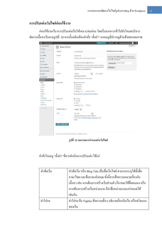 การออกแบบพัฒนาเว็บไซต์รูปแบบ Blog ด้วย Wordpress

การปรับแต่ งเว็บไซต์ ก่อนใช้ งาน
ก่อนใช้งานเว็บ ควรปรับแต่งเว็บให้เหมาะสมก่อน โดยเริ่ มจากการเข้าไปยังโหมดบริ หาร
จัดการเนื้อหาเว็บตามรู ปที่ 20 จากนั้นคลิกเลือกคาสัง “ตั้งค่า” จากเมนูที่ปรากฏด้านซ้ายของจอภาพ
่

รู ปที่ 21 จอภาพการกาหนดค่ าเว็บไซต์

คาสั่งในเมนู “ตั้งค่า” ที่ควรดาเนินการปรับแต่ง ได้แก่
หัวข้อเว็บ

คาโปรย

หัวข้อเว็บ หรื อ Blog Title เป็ นชื่อเว็บไซต์ สามารถระบุได้ท้ งชื่อ
ั
ภาษาไทย และชื่อภาษาอังกฤษ ทั้งนี้ควรสื่ อความหมายเกี่ยวกับ
เนื้อหา เช่น หากต้องการสร้างเว็บส่ วนตัว ก็อาจจะใช้ชื่อตนเอง หรื อ
หากต้องการสร้างเว็บหน่วยงาน ก็นาชื่อหน่วยงานมากาหนดได้
เช่นกัน
คาโปรย คือ Tagline ข้อความสั้นๆ อธิ บายเกี่ยวกับเว็บ หรื อสโลแกน
ของเว็บ

13

 