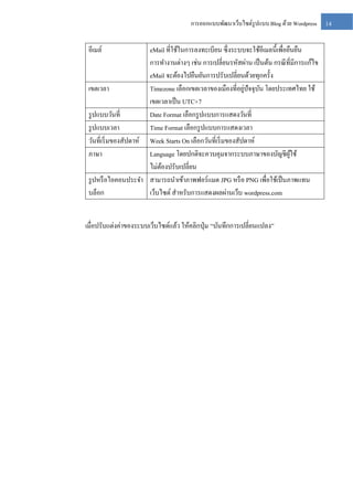 การออกแบบพัฒนาเว็บไซต์รูปแบบ Blog ด้วย Wordpress

อีเมล์

eMail ที่ใช้ในการลงทะเบียน ซึ่ งระบบจะใช้อีเมลนี้เพื่อยืนยืน
การทางานต่างๆ เช่น การเปลี่ยนรหัสผ่าน เป็ นต้น กรณี ที่มีการแก้ไข
eMail จะต้องไปยืนยันการปรับเปลี่ยนด้วยทุกครั้ง
่
เขตเวลา
Timezone เลือกเขตเวลาของเมืองที่อยูปัจจุบน โดยประเทศไทย ใช้
ั
เขตเวลาเป็ น UTC+7
รู ปแบบวันที่
Date Format เลือกรู ปแบบการแสดงวันที่
รู ปแบบเวลา
Time Format เลือกรู ปแบบการแสดงเวลา
วันที่เริ่ มของสัปดาห์ Week Starts On เลือกวันที่เริ่ มของสัปดาห์
ภาษา
Language โดยปกติจะควบคุมจากระบบภาษาของบัญชีผใช้
ู้
ไม่ตองปรับเปลี่ยน
้
รู ปหรื อไอคอนประจา สามารถนาเข้าภาพฟอร์แมต JPG หรื อ PNG เพื่อใช้เป็ นภาพแทน
บล็อก
เว็บไซต์ สาหรับการแสดงผลผ่านเว็บ wordpress.com
เมื่อปรับแต่งค่าของระบบเว็บไซต์แล้ว ให้คลิกปุ่ ม “บันทึกการเปลี่ยนแปลง”

14

 