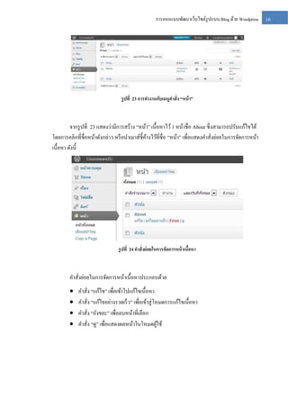 การออกแบบพัฒนาเว็บไซต์รูปแบบ Blog ด้วย Wordpress

รู ปที่ 23 การทางานกับเมนูคาสั่ง “หน้ า”

จากรู ปที่ 23 แสดงว่ามีการสร้าง “หน้า” เนื้อหาไว้ 1 หน้าชื่อ About ซึ่ งสามารถปรับแก้ไขได้
โดยการคลิกที่ชื่อหน้าดังกล่าว หรื อนาเมาส์ช้ ีคางไว้ที่ชื่อ “หน้า” เพื่อแสดงคาสั่งย่อยในการจัดการหน้า
้
เนื้อหา ดังนี้

รู ปที่ 24 คาสั่งย่ อยในการจัดการหน้ าเนือหา
้

คาสั่งย่อยในการจัดการหน้าเนื้อหาประกอบด้วย





คาสั่ง “แก้ไข” เพื่อเข้าไปแก้ไขเนื้อหา
คาสัง “แก้ไขอย่างรวดเร็ ว” เพื่อเข้าสู่ โหมดการแก้ไขเนื้อหา
่
คาสั่ง “ถังขยะ” เพื่อลบหน้าที่เลือก
คาสั่ง “ดู” เพื่อแสดงผลหน้าในโหมดผูใช้
้

16

 