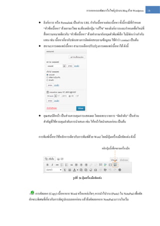 การออกแบบพัฒนาเว็บไซต์รูปแบบ Blog ด้วย Wordpress

 ลิงก์ถาวร หรื อ Permalink เป็ นส่ วน URL กากับเนื้อหาแต่ละเนื้อหา ทั้งนี้กรณี ที่กาหนด
“หัวข้อเนื้อหา” ด้วยภาษาไทย จะต้องคลิกปุ่ ม “แก้ไข” ของลิงก์ถาวรและกาหนดชื่อใหม่ที่
สื่ อความหมายเดียวกับ “หัวข้อเนื้อหา” ด้วยคาภาษาอังกฤษตัวพิมพ์เล็ก ไม่มีช่องว่างกากับ
แทน เช่น เนื้อหาเกี่ยวกับช่องทางการติดต่อสอบถามข้อมูลม ใช้คาว่า contact เป็ นต้น
 สถานะการเผยแพร่ เนื้ อหา สามารถเลือกปรับปรุ งการเผยแพร่ เนื้อหาได้ ดังนี้

 คุณสมบัติหน้า เป็ นส่ วนควบคุมการแสดงผล โดยเฉพาะรายการ “จัดลาดับ” เป็ นส่ วน
สาคัญที่ใช้ควบคุมลาดับการนาเสนอ เช่น ให้หน้าใดนาเสนอก่อน เป็ นต้น
การพิมพ์เนื้อหาใช้หลักการเดียวกับการพิมพ์ดวย Word โดยมีปุ่มเครื่ องมือจัดแต่ง ดังนี้
้
คลิกปุ่ มนี้เพื่อขยายเครื่ องมือ

รู ปที่ 26 ปุ่ มเครื่องมือจัดแต่ ง

การคัดลอก (Copy) เนื้อหาจาก Word หรื อแหล่งใดๆ ควรนาไปวาง (Paste) ใน NotePad เพื่อตัด
อักขระพิเศษที่เกี่ยวกับการจัดรู ปแบบออกก่อน แล้วจึงคัดลอกจาก NotePad มาวางในเว็บ

18

 