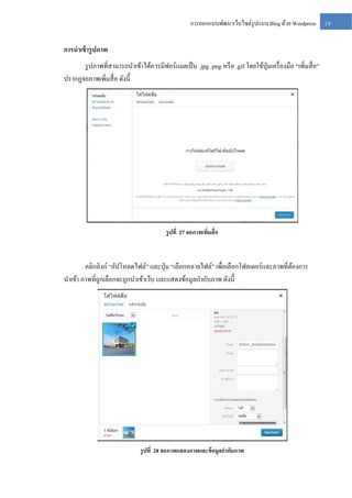 การออกแบบพัฒนาเว็บไซต์รูปแบบ Blog ด้วย Wordpress

การนาเข้ ารู ปภาพ
รู ปภาพที่สามารถนาเข้าได้ควรมีฟอร์แมตเป็ น .jpg .png หรื อ .gif โดยใช้ปุ่มเครื่ องมือ “เพิ่มสื่ อ”
ปรากฏจอภาพเพิ่มสื่ อ ดังนี้

รู ปที่ 27 จอภาพเพิมสื่อ
่

คลิกลิงก์ “อัปโหลดไฟล์” และปุ่ ม “เลือกหลายไฟล์” เพื่อเลือกโฟลเดอร์และภาพที่ตองการ
้
นาเข้า ภาพที่ถูกเลือกจะถูกนาเข้าเว็บ และแสดงข้อมูลกากับภาพ ดังนี้

รู ปที่ 28 จอภาพแสดงภาพและข้ อมูลกากับภาพ

19

 